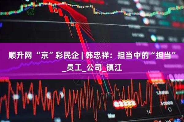 顺升网 “京”彩民企 | 韩忠祥：担当中的“担当”_员工_公司_镇江