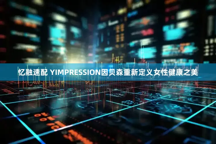 忆融速配 YIMPRESSION因贝森重新定义女性健康之美
