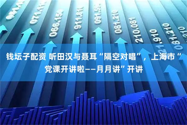 钱坛子配资 听田汉与聂耳“隔空对唱”，上海市“党课开讲啦——月月讲”开讲