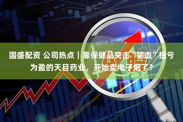 国盛配资 公司热点｜靠保健品突击“输血”扭亏为盈的天目药业，开始卖电子烟了？