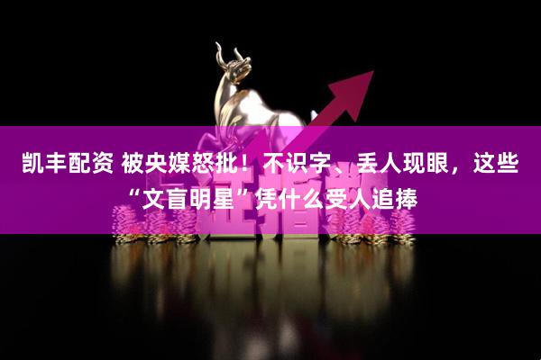 凯丰配资 被央媒怒批！不识字、丢人现眼，这些“文盲明星”凭什么受人追捧