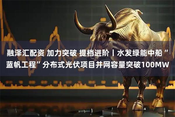 融泽汇配资 加力突破 提档进阶丨水发绿能中船“蓝帆工程”分布式光伏项目并网容量突破100MW