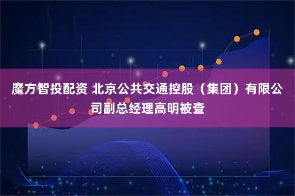 魔方智投配资 北京公共交通控股（集团）有限公司副总经理高明被查