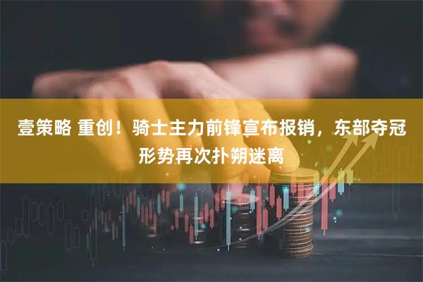 壹策略 重创！骑士主力前锋宣布报销，东部夺冠形势再次扑朔迷离
