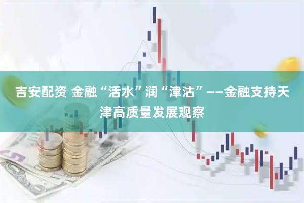 吉安配资 金融“活水”润“津沽”——金融支持天津高质量发展观察