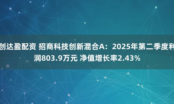 创达盈配资 招商科技创新混合A：2025年第二季度利润803.9万元 净值增长率2.43%