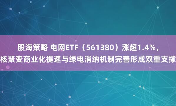 股海策略 电网ETF（561380）涨超1.4%，核聚变商业化提速与绿电消纳机制完善形成双重支撑