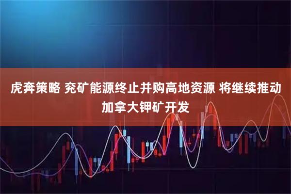 虎奔策略 兖矿能源终止并购高地资源 将继续推动加拿大钾矿开发