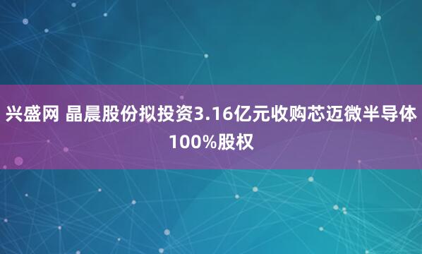 兴盛网 晶晨股份拟投资3.16亿元收购芯迈微半导体100%股权