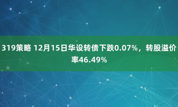 319策略 12月15日华设转债下跌0.07%，转股溢价率46.49%