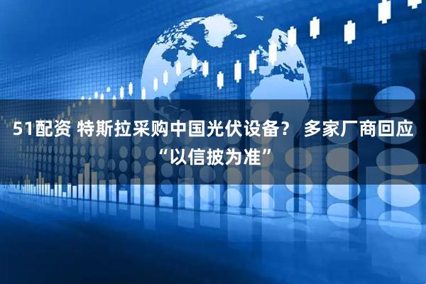 51配资 特斯拉采购中国光伏设备? 多家厂商回应“以信披为准”